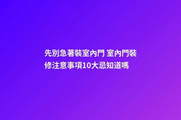 先別急著裝室內門 室內門裝修注意事項10大忌知道嗎
